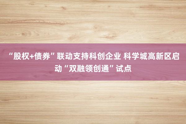 “股权+债券”联动支持科创企业 科学城高新区启动“双融领创通”试点