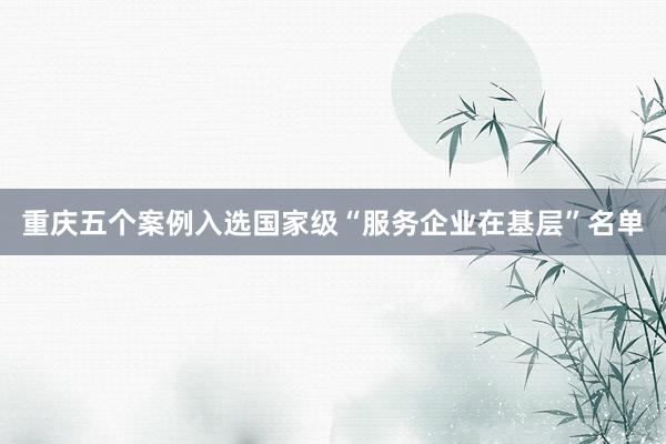 重庆五个案例入选国家级“服务企业在基层”名单