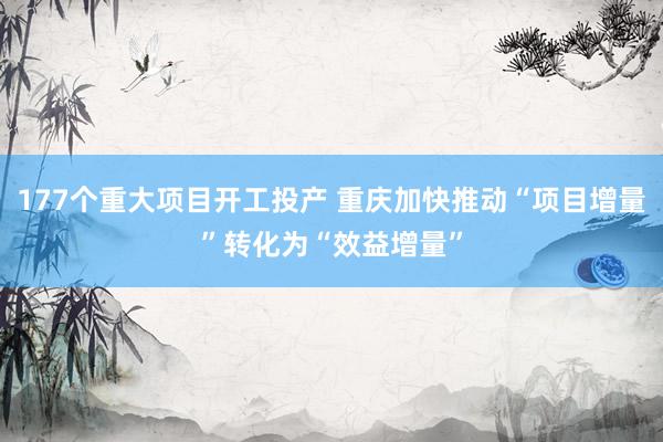 177个重大项目开工投产 重庆加快推动“项目增量”转化为“效益增量”