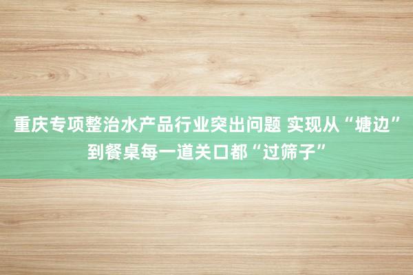 重庆专项整治水产品行业突出问题 实现从“塘边”到餐桌每一道关口都“过筛子”