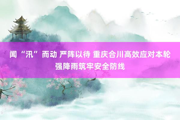 闻 “汛” 而动 严阵以待 重庆合川高效应对本轮强降雨筑牢安全防线