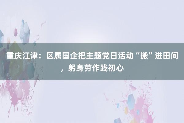 重庆江津：区属国企把主题党日活动“搬”进田间，躬身劳作践初心