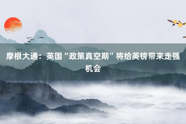 摩根大通：英国“政策真空期”将给英镑带来走强机会