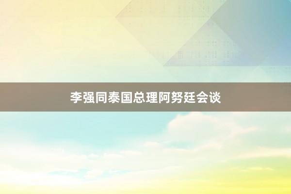李强同泰国总理阿努廷会谈