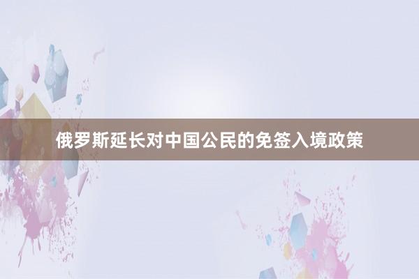 俄罗斯延长对中国公民的免签入境政策