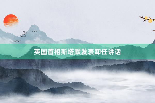 英国首相斯塔默发表卸任讲话