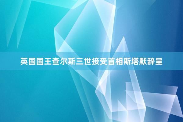 英国国王查尔斯三世接受首相斯塔默辞呈