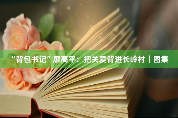 “背包书记”廖高平：把关爱背进长岭村｜图集