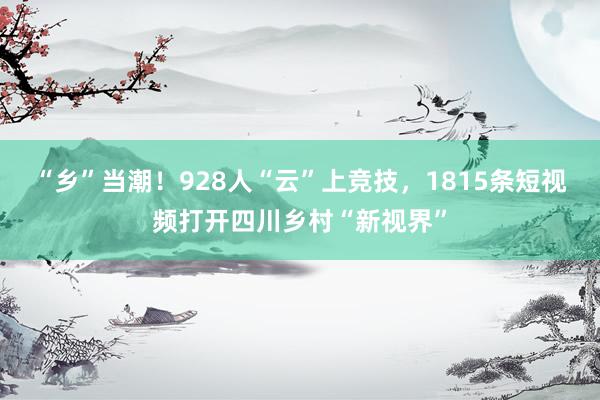 “乡”当潮！928人“云”上竞技，1815条短视频打开四川乡村“新视界”