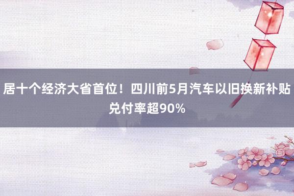 居十个经济大省首位！四川前5月汽车以旧换新补贴兑付率超90%