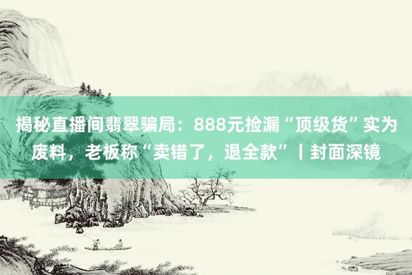 揭秘直播间翡翠骗局：888元捡漏“顶级货”实为废料，老板称“卖错了，退全款”丨封面深镜