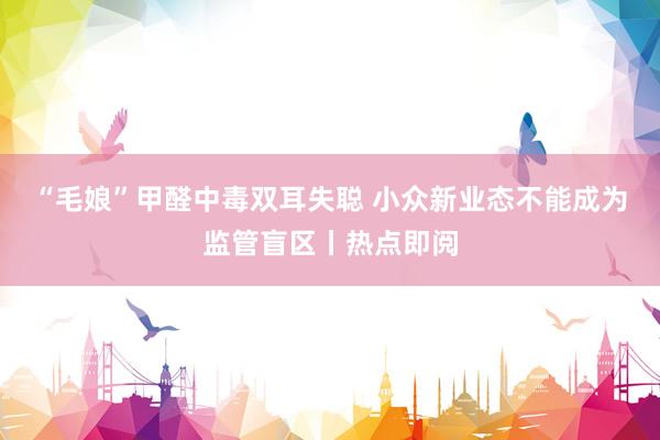 “毛娘”甲醛中毒双耳失聪 小众新业态不能成为监管盲区丨热点即阅