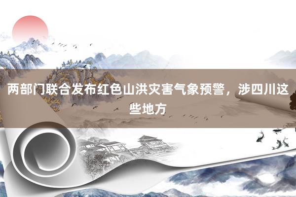 两部门联合发布红色山洪灾害气象预警，涉四川这些地方