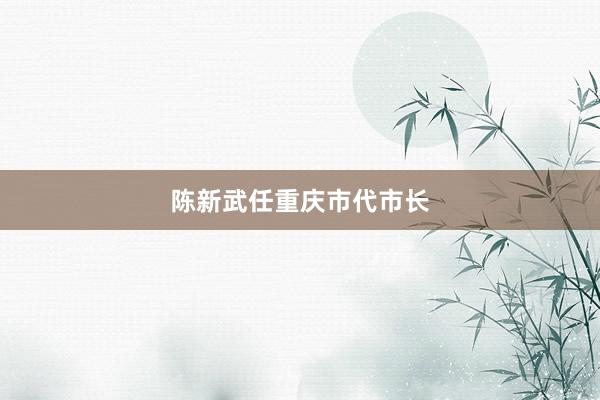 陈新武任重庆市代市长