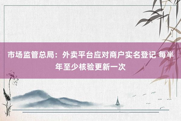 市场监管总局：外卖平台应对商户实名登记 每半年至少核验更新一次