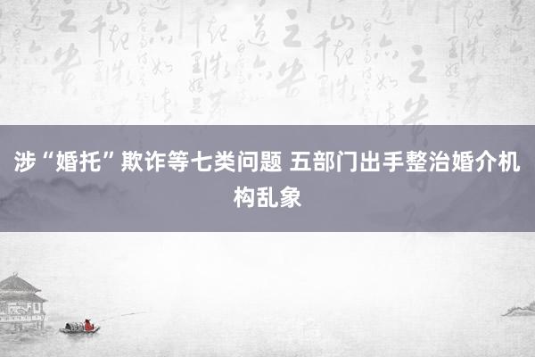 涉“婚托”欺诈等七类问题 五部门出手整治婚介机构乱象