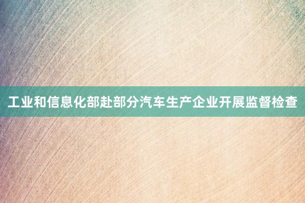 工业和信息化部赴部分汽车生产企业开展监督检查