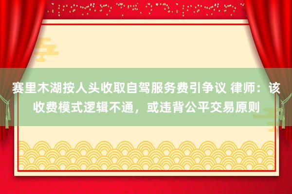 赛里木湖按人头收取自驾服务费引争议 律师：该收费模式逻辑不通，或违背公平交易原则