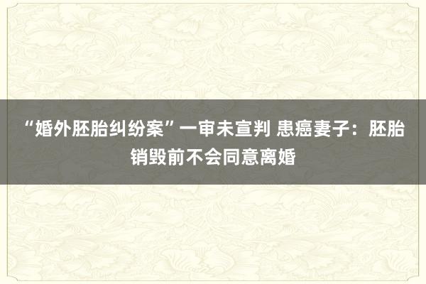 “婚外胚胎纠纷案”一审未宣判 患癌妻子：胚胎销毁前不会同意离婚