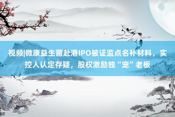视频|微康益生菌赴港IPO被证监点名补材料，实控人认定存疑，股权激励独“宠”老板