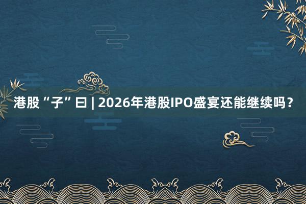 港股“子”曰 | 2026年港股IPO盛宴还能继续吗？