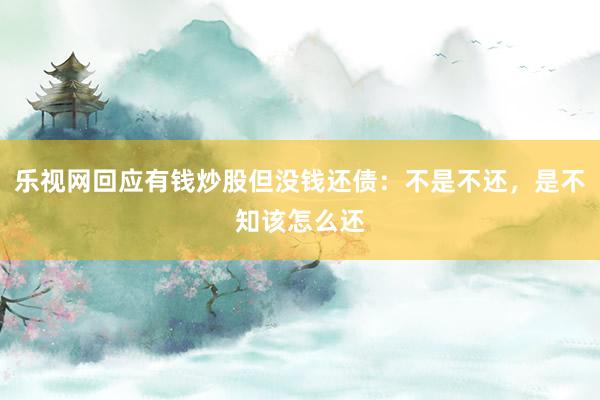 乐视网回应有钱炒股但没钱还债：不是不还，是不知该怎么还