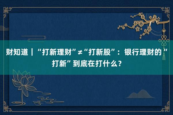 财知道｜“打新理财”≠“打新股”：银行理财的“打新”到底在打什么？