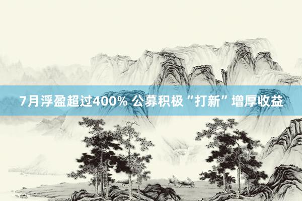 7月浮盈超过400% 公募积极“打新”增厚收益