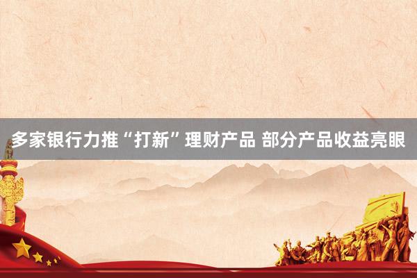 多家银行力推“打新”理财产品 部分产品收益亮眼