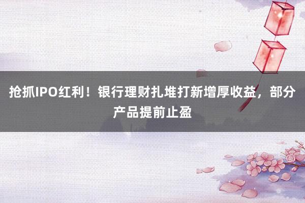 抢抓IPO红利！银行理财扎堆打新增厚收益，部分产品提前止盈