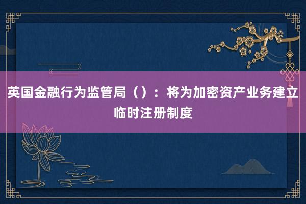 英国金融行为监管局（）：将为加密资产业务建立临时注册制度