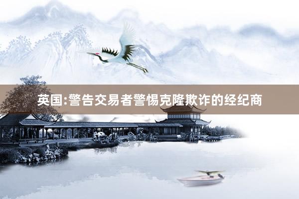 英国:警告交易者警惕克隆欺诈的经纪商
