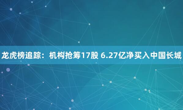 龙虎榜追踪：机构抢筹17股 6.27亿净买入中国长城