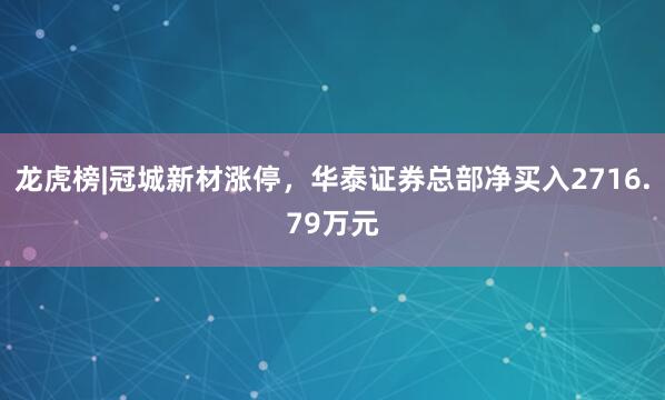 龙虎榜|冠城新材涨停，华泰证券总部净买入2716.79万元