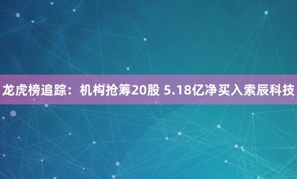 龙虎榜追踪：机构抢筹20股 5.18亿净买入索辰科技