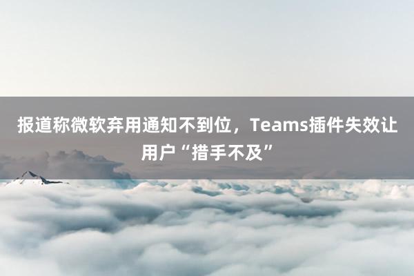 报道称微软弃用通知不到位，Teams插件失效让用户“措手不及”
