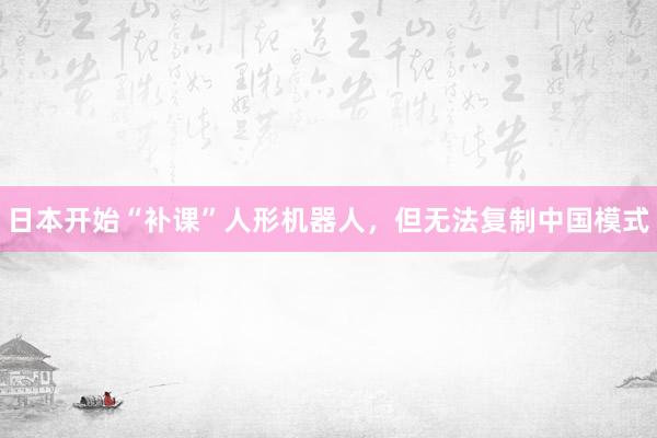日本开始“补课”人形机器人，但无法复制中国模式
