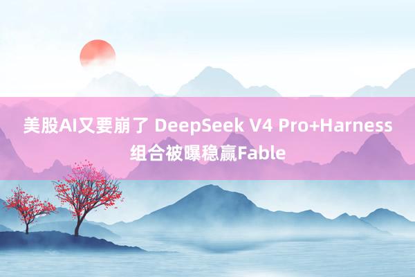 美股AI又要崩了 DeepSeek V4 Pro+Harness组合被曝稳赢Fable