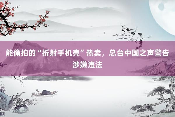 能偷拍的“折射手机壳”热卖，总台中国之声警告涉嫌违法