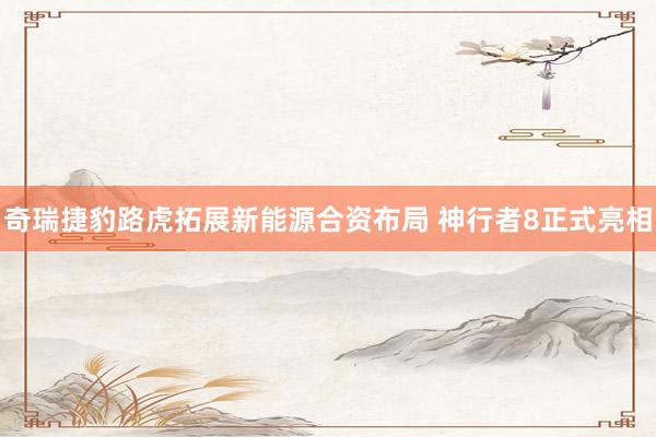 奇瑞捷豹路虎拓展新能源合资布局 神行者8正式亮相