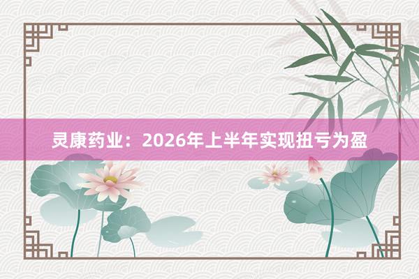 灵康药业：2026年上半年实现扭亏为盈