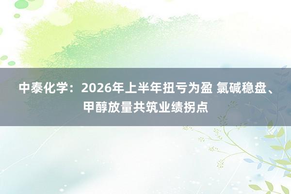 中泰化学：2026年上半年扭亏为盈 氯碱稳盘、甲醇放量共筑业绩拐点