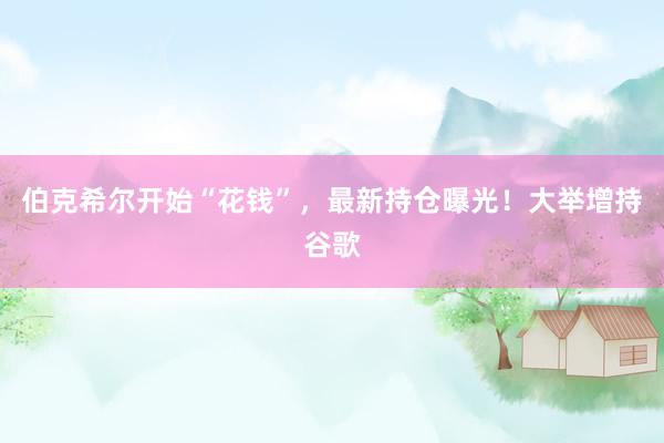伯克希尔开始“花钱”，最新持仓曝光！大举增持谷歌