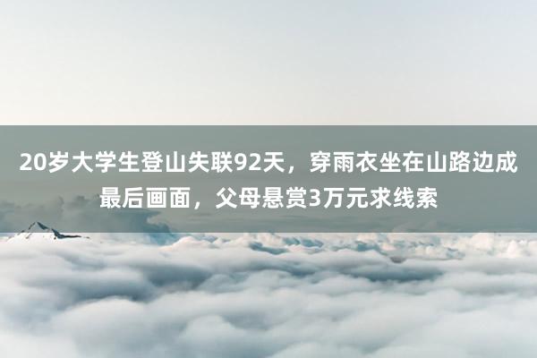 20岁大学生登山失联92天，穿雨衣坐在山路边成最后画面，父母悬赏3万元求线索