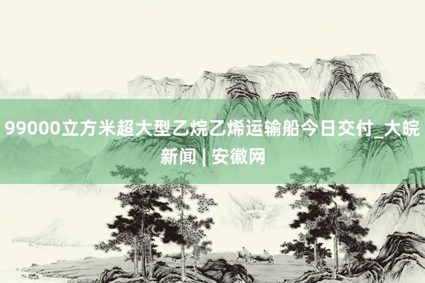 99000立方米超大型乙烷乙烯运输船今日交付_大皖新闻 | 安徽网