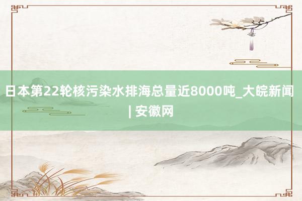 日本第22轮核污染水排海总量近8000吨_大皖新闻 | 安徽网