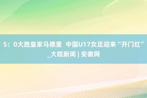 5：0大胜皇家马德里  中国U17女足迎来“开门红”_大皖新闻 | 安徽网