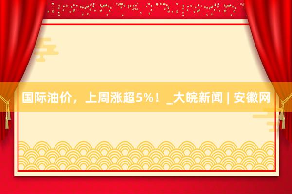 国际油价，上周涨超5%！_大皖新闻 | 安徽网