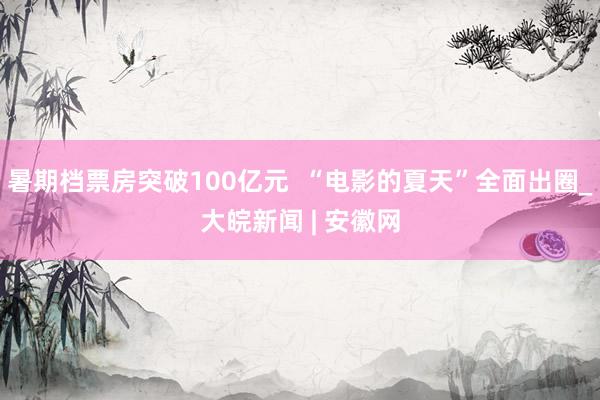 暑期档票房突破100亿元  “电影的夏天”全面出圈_大皖新闻 | 安徽网