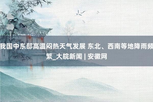 我国中东部高温闷热天气发展 东北、西南等地降雨频繁_大皖新闻 | 安徽网